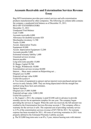 Accounts Receivable and Extermination Services Revenue
Essay
Bug Off Exterminators provides pest control services and sells extermination
products manufactured by other companies. The following six column table contains
the company s unadjusted trial balance as of December 31, 2011.
BUG OFF EXTERMINATORS
December 31, 2011
Unadjusted Trial Balance
Cash 17,000
Accounts receivable 4,000
Allowance for doubtful accounts 828
Merchandise inventory 11,700
Trucks 32,000
Accum. depreciation Trucks
Equipment 45,000
Accum. depreciation Equipment 12,200
Accounts payable 5,000
Estimated warranty liability 1,400
Unearned services revenue
Interest payable
Long term notes payable 15,000
D. Buggs, Capital 59,700
D. Buggs, Withdrawals 10,000
Extermination services revenue 60,000
Interest ... Show more content on Helpwriting.net ...
Original cost 32,000
Expected salvage value 8,000
Useful life (years) 4
d. Two items of equipment (a sprayer and an injector) were purchased and put into
service in early January 2009. They are being depreciated with the straight line
method using these facts and estimates.
Sprayer Injector
Original cost 27,000 18,000
Expected salvage value 3,000 2,500
Useful life (years) 8 5
e. On August 1, 2011, the company is paid $3,840 cash in advance to provide
monthly service for an apartment complex for one year. The company began
providing the services in August. When the cash was received, the full amount was
credited to the Extermination Services Revenue account. f. The company offers a
warranty for the services it sells. The expected cost of providing warranty service
is 2.5% of the extermination services revenue of $57,760 for 2011. No warranty
expense has been recorded for 2011. All costs of servicing warranties in 2011 were
properly debited to the Estimated Warranty Liability account.
g. The $15,000 long term note is an 8%, 5 year, interest bearing note with interest
 