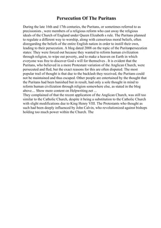 Persecution Of The Puritans
During the late 16th and 17th centuries, the Puritans, or sometimes referred to as
precisionists , were members of a religious reform who cast away the religious
ideals of the Church of England under Queen Elizabeth s rule. The Puritans planned
to regulate a different way to worship, along with censorious moral beliefs, often
disregarding the beliefs of the entire English nation in order to instill their own,
leading to their persecution. A blog dated 2008 on the topic of the Puritanpersecution
states: They were forced out because they wanted to reform human civilization
through religion, to wipe out poverty, and to make a heaven on Earth in which
everyone was free to discover God s will for themselves . It is evident that the
Puritans, who believed in a more Protestant variation of the Anglican Church, were
persecuted and fled, but the exact reasons for this are often disputed. The most
popular trail of thought is that due to the backlash they received, the Puritans could
not be maintained and thus escaped. Other people are entertained by the thought that
the Puritans had been banished but in result, had only a sole thought in mind to
reform human civilization through religion somewhere else, as stated in the blog
above.... Show more content on Helpwriting.net ...
They complained of that the recent application of the Anglican Church, was still too
similar to the Catholic Church, despite it being a substitution to the Catholic Church
with slight modifications due to King Henry VIII. The Protestants who thought as
such had been deeply influenced by John Calvin, who revolutionized against bishops
holding too much power within the Church. The
 