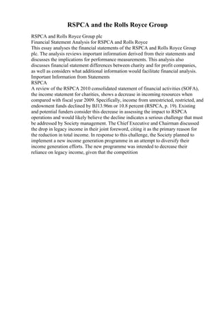 RSPCA and the Rolls Royce Group
RSPCA and Rolls Royce Group plc
Financial Statement Analysis for RSPCA and Rolls Royce
This essay analyses the financial statements of the RSPCA and Rolls Royce Group
plc. The analysis reviews important information derived from their statements and
discusses the implications for performance measurements. This analysis also
discusses financial statement differences between charity and for profit companies,
as well as considers what additional information would facilitate financial analysis.
Important Information from Statements
RSPCA
A review of the RSPCA 2010 consolidated statement of financial activities (SOFA),
the income statement for charities, shows a decrease in incoming resources when
compared with fiscal year 2009. Specifically, income from unrestricted, restricted, and
endowment funds declined by ВЈ13.96m or 10.8 percent (RSPCA, p. 19). Existing
and potential funders consider this decrease in assessing the impact to RSPCA
operations and would likely believe the decline indicates a serious challenge that must
be addressed by Society management. The Chief Executive and Chairman discussed
the drop in legacy income in their joint foreword, citing it as the primary reason for
the reduction in total income. In response to this challenge, the Society planned to
implement a new income generation programme in an attempt to diversify their
income generation efforts. The new programme was intended to decrease their
reliance on legacy income, given that the competition
 