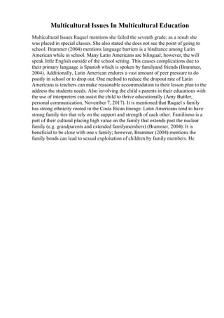 Multicultural Issues In Multicultural Education
Multicultural Issues Raquel mentions she failed the seventh grade; as a result she
was placed in special classes. She also stated she does not see the point of going to
school. Brammer (2004) mentions language barriers is a hindrance among Latin
American while in school. Many Latin Americans are bilingual; however, the will
speak little English outside of the school setting. This causes complications due to
their primary language is Spanish which is spoken by familyand friends (Brammer,
2004). Additionally, Latin American endures a vast amount of peer pressure to do
poorly in school or to drop out. One method to reduce the dropout rate of Latin
Americans is teachers can make reasonable accommodation to their lesson plan to the
address the students needs. Also involving the child s parents in their educations with
the use of interpreters can assist the child to thrive educationally (Amy Buttler,
personal communication, November 7, 2017). It is mentioned that Raquel s family
has strong ethnicity rooted in the Costa Rican lineage. Latin Americans tend to have
strong family ties that rely on the support and strength of each other. Familismo is a
part of their cultural placing high value on the family that extends past the nuclear
family (e.g. grandparents and extended familymembers) (Brammer, 2004). It is
beneficial to be close with one s family; however, Brammer (2004) mentions the
family bonds can lead to sexual exploitation of children by family members. He
 