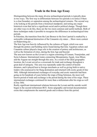 Trade in the Iron Age Essay
Distinguishing between the many diverse archaeological periods is typically done
in two ways. The first way to differentiate between two periods is to notice if there
is a clear boundary or separation among the archaeological remains. The second way
is by looking at the periods from a historical standpoint, and noting any major
historical event that led to a significant social and/or political change. Though there
are other ways to do this, these are the two most common and useful methods. Both of
these techniques make it possible to recognize the differences in archaeological time
periods.
In Palestine, the transition from the Late Bronze to the Iron I period is marked by a
noticeable widespread destruction of the Canaanite city states ... Show more content
on Helpwriting.net ...
The Iron Age was heavily influenced by the cultures of Egypt, which was seen
through the pottery and building styles found during that time. Egyptian culture and
Canaanite culture played a large role in the creation of pottery and architecture, as
well as the formation of cities, during the Iron Age and beyond.
The area now known as the Levant is a region consisting of Canaan, Transjordan, and
Syria Lebanon. International routes connecting Mesopotamia, Egypt, Asia Minor,
and the Aegean ran straight through this area. As a result of the ideal geographic
location, the Levant served as a crossroads for trade and exchange throughout a
great deal of antiquity. This area was repeatedly under the control of hostile
dictators, and it played host to foreign merchants as well as giving birth to native
traders who journeyed to far flung destination and returned with exotic goods (Cline
360). Although international exchanges of everyday and exotic materials had been
going on for hundreds of years before the reign of King Solomon, the most well
known period of trade and exchange is the period during the time of his reign. These
international exchanges continued for more than a millennium after his reign as well
(Cline 360).
Really significant international relations between the Levant and the outside world
began in the second millennium BCE. Some epigraphic and textual documentation
exists that complements the material goods and evidence from this period.
 