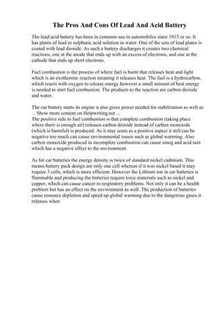 The Pros And Cons Of Lead And Acid Battery
The lead/acid battery has been in common use in automobiles since 1915 or so. It
has plates of lead in sulphuric acid solution in water. One of the sets of lead plates is
coated with lead dioxide. As such a battery discharges it creates two chemical
reactions, one at the anode that ends up with an excess of electrons, and one at the
cathode that ends up short electrons.
Fuel combustion is the process of where fuel is burnt that releases heat and light
which is an exothermic reaction meaning it releases heat. The fuel is a hydrocarbon,
which reacts with oxygen to release energy however a small amount of heat energy
is needed to start fuel combustion. The products to the reaction are carbon dioxide
and water.
The car battery starts its engine it also gives power needed for stabilization as well as
... Show more content on Helpwriting.net ...
The positive side to fuel combustion is that complete combustion (taking place
where there is enough air) releases carbon dioxide instead of carbon monoxide
(which is harmful) is produced. As it may seem as a positive aspect it still can be
negative too much can cause environmental issues such as global warming. Also
carbon monoxide produced in incomplete combustion can cause smog and acid rain
which has a negative effect to the environment.
As for car batteries the energy density is twice of standard nickel cadmium. This
means battery pack design are only one cell whereas if it was nickel based it may
require 3 cells, which is more efficient. However the Lithium ion in car batteries is
flammable and producing the batteries require toxic materials such as nickel and
copper, which can cause cancer to respiratory problems. Not only it can be a health
problem but has an effect on the environment as well. The production of batteries
cause resource depletion and speed up global warming due to the dangerous gases it
releases when
 