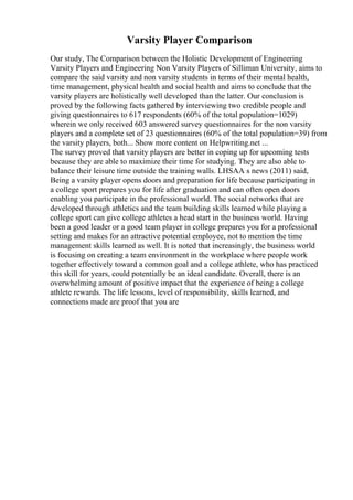 Varsity Player Comparison
Our study, The Comparison between the Holistic Development of Engineering
Varsity Players and Engineering Non Varsity Players of Silliman University, aims to
compare the said varsity and non varsity students in terms of their mental health,
time management, physical health and social health and aims to conclude that the
varsity players are holistically well developed than the latter. Our conclusion is
proved by the following facts gathered by interviewing two credible people and
giving questionnaires to 617 respondents (60% of the total population=1029)
wherein we only received 603 answered survey questionnaires for the non varsity
players and a complete set of 23 questionnaires (60% of the total population=39) from
the varsity players, both... Show more content on Helpwriting.net ...
The survey proved that varsity players are better in coping up for upcoming tests
because they are able to maximize their time for studying. They are also able to
balance their leisure time outside the training walls. LHSAA s news (2011) said,
Being a varsity player opens doors and preparation for life because participating in
a college sport prepares you for life after graduation and can often open doors
enabling you participate in the professional world. The social networks that are
developed through athletics and the team building skills learned while playing a
college sport can give college athletes a head start in the business world. Having
been a good leader or a good team player in college prepares you for a professional
setting and makes for an attractive potential employee, not to mention the time
management skills learned as well. It is noted that increasingly, the business world
is focusing on creating a team environment in the workplace where people work
together effectively toward a common goal and a college athlete, who has practiced
this skill for years, could potentially be an ideal candidate. Overall, there is an
overwhelming amount of positive impact that the experience of being a college
athlete rewards. The life lessons, level of responsibility, skills learned, and
connections made are proof that you are
 