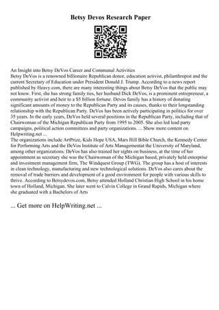 Betsy Devos Research Paper
An Insight into Betsy DeVos Career and Communal Activities
Betsy DeVos is a renowned billionaire Republican donor, education activist, philanthropist and the
current Secretary of Education under President Donald J. Trump. According to a news report
published by Heavy.com, there are many interesting things about Betsy DeVos that the public may
not know. First, she has strong family ties, her husband Dick DeVos, is a prominent entrepreneur, a
community activist and heir to a $5 billion fortune. Devos family has a history of donating
significant amounts of money to the Republican Party and its causes, thanks to their longstanding
relationship with the Republican Party. DeVos has been actively participating in politics for over
35 years. In the early years, DeVos held several positions in the Republican Party, including that of
Chairwoman of the Michigan Republican Party from 1995 to 2005. She also led lead party
campaigns, political action committees and party organizations. ... Show more content on
Helpwriting.net ...
The organizations include ArtPrize, Kids Hope USA, Mars Hill Bible Church, the Kennedy Center
for Performing Arts and the DeVos Institute of Arts Managementat the University of Maryland,
among other organizations. DeVos has also trained her sights on business, at the time of her
appointment as secretary she was the Chairwoman of the Michigan based, privately held enterprise
and investment management firm, The Windquest Group (TWG). The group has a host of interests
in clean technology, manufacturing and new technological solutions. DeVos also cares about the
removal of trade barriers and development of a good environment for people with various skills to
thrive. According to Betsydevos.com, Betsy attended Holland Christian High School in his home
town of Holland, Michigan. She later went to Calvin College in Grand Rapids, Michigan where
she graduated with a Bachelors of Arts
... Get more on HelpWriting.net ...
 
