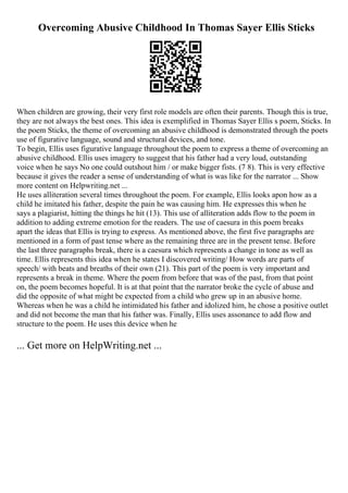 Overcoming Abusive Childhood In Thomas Sayer Ellis Sticks
When children are growing, their very first role models are often their parents. Though this is true,
they are not always the best ones. This idea is exemplified in Thomas Sayer Ellis s poem, Sticks. In
the poem Sticks, the theme of overcoming an abusive childhood is demonstrated through the poets
use of figurative language, sound and structural devices, and tone.
To begin, Ellis uses figurative language throughout the poem to express a theme of overcoming an
abusive childhood. Ellis uses imagery to suggest that his father had a very loud, outstanding
voice when he says No one could outshout him / or make bigger fists. (7 8). This is very effective
because it gives the reader a sense of understanding of what is was like for the narrator ... Show
more content on Helpwriting.net ...
He uses alliteration several times throughout the poem. For example, Ellis looks apon how as a
child he imitated his father, despite the pain he was causing him. He expresses this when he
says a plagiarist, hitting the things he hit (13). This use of alliteration adds flow to the poem in
addition to adding extreme emotion for the readers. The use of caesura in this poem breaks
apart the ideas that Ellis is trying to express. As mentioned above, the first five paragraphs are
mentioned in a form of past tense where as the remaining three are in the present tense. Before
the last three paragraphs break, there is a caesura which represents a change in tone as well as
time. Ellis represents this idea when he states I discovered writing/ How words are parts of
speech/ with beats and breaths of their own (21). This part of the poem is very important and
represents a break in theme. Where the poem from before that was of the past, from that point
on, the poem becomes hopeful. It is at that point that the narrator broke the cycle of abuse and
did the opposite of what might be expected from a child who grew up in an abusive home.
Whereas when he was a child he intimidated his father and idolized him, he chose a positive outlet
and did not become the man that his father was. Finally, Ellis uses assonance to add flow and
structure to the poem. He uses this device when he
... Get more on HelpWriting.net ...
 