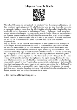 Is Iago An Orator In Othello
Who is Iago? How does one arrive at such evil intentions? How does one succeed in playing out
these intentions? Iago is a true orator. Or is he? Quintilian has a few ideas about what constitutes
an orator and what bars a person from that title. Quintilian might have a hard time labelling Iago
based on his outlines for an orator in his Institutes of Oratory . Shakespeare clearly wrote Iago
with the intention of embodying vice, anger, and revenge in Othello . However, Iago s eloquence
and rhetorical prowess may be at odds with Quintilian s manual. Iago proves himself an orator
through his ability to speak on any occasion, with success, and bases his rhetoric on imagination
and subtlety. On the other hand, his rhetoric s intention, and... Show more content on
Helpwriting.net ...
Why, say they are vile and false (III, iii) to imply that he is saving Othello from hearing such
awful thoughts. Then he tells Othello You cannot, if my heart were in your hand;/ Nor shall
not, whilst tis in my custody (III, iii) know about his thoughts in order to make Othello first
curious and then concerned that the information Iago is withholding is crucial to know. Once
Othello essentially begs Iago, he asserts that now I shall have reason/ To show the love and duty
that I bear you (III, iii). This ruse baits Othello into thinking that he needs the knowledge that
Iago has, and that it is more important and valid than it really is while setting Othello into a state
of mind to truly consider and believe the implications that Iago is making. This line also plays
upon Othello s assumption and belief that Iago wants not only what is best for him, but that Iago
would sacrifice himself for him. Therefore, Iago uses rhetoric to make imaginary faults plausible.
Next, Iago is a character who adapts to each event, occasion, and position that he find himself in.
He is able to speak to the advantage of his master plan regardless of the situation that presents
itself. Iago proves himself a chameleon of rhetoric. He is able to fit his plan into all points of his
rhetoric without a fault, just as Quintilian stated that an orator
... Get more on HelpWriting.net ...
 