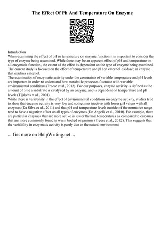 The Effect Of Ph And Temperature On Enzyme
Introduction
When examining the effect of pH or temperature on enzyme function it is important to consider the
type of enzyme being examined. While there may be an apparent effect of pH and temperature on
all enzymatic function, the extent of the effect is dependent on the type of enzyme being examined.
The current study is focused on the effect of temperature and pH on catechol oxidase; an enzyme
that oxidises catechol.
The examination of enzymatic activity under the constraints of variable temperature and pH levels
are important in order to understand how metabolic processes fluctuate with variable
environmental conditions (Freese et al., 2012). For our purposes, enzyme activity is defined as the
amount of time a substrate is catalyzed by an enzyme, and is dependent on temperature and pH
levels (Tijskens et al., 2001).
While there is variability in the effect of environmental conditions on enzyme activity, studies tend
to show that enzyme activity is very low and sometimes inactive with lower pH values with all
enzymes (Da Silva et al., 2011) and that pH and temperature levels outside of the normative range
tend to have a negative effect on all types of enzymes (De Angelis et al., 2010). For example, there
are particular enzymes that are more active in lower thermal temperatures as compared to enzymes
that are more commonly found in warm bodied organisms (Freese et al., 2012). This suggests that
the variability in enzymatic activity is partly due to the natural environment
... Get more on HelpWriting.net ...
 