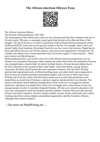 The African-American Odyssey Essay
The African American Odyssey
The Promise of Reconstruction, 1865 1868
The emancipation of the African slave who was now disconnected from their traditions and way of
life after nearly 300 years, is seemingly a great gush from the dam to the ebbs and flows of the
struggle. The end of slavery as we know it, presented a ball of mixed emotions among the nation;
North and SOUTH. Some slaves were grossly ecstatic to be free. For example, when a slave girl
named Caddy, from Goodman, Mississippi found she was free, went to her mistress, flipped up her
dress and told her Kiss my ass! On the contrary, some slaves were apprehensive of being free. For
example, one elderly slave woman reportedly said, I ain no free nigger! I is got a marster ... Show
more content on Helpwriting.net ...
Sharecropping became a sort of ebb in the river of the African American progression as far as
freedom was concerned. Presented as labor contracts by white land owners, the institution of slavery
was extended under a cloud of debt. In which, the black family, oft times became debtors due to
the lack of honesty on the account of their white lender. Aside from family, among African
Americans, the black church became the most important institution. Not only did it fill deep
spiritual and inspirational needs, it offered enriching music, provided charity and compassion to
those in need, developed community and political leaders, and was free of white supervision.
With the end of slavery, blacks who then had to attend services with white parishioners who
treated them as second class Christians, could now organize and attend their own churches. The
advent of the black church definitely brought about a flow in the river of struggle for African
Americans. Education was another flow in the river of struggle and a critical means of survival
amongst people of color. It coincided alongside freedom. All who were versed in education of all
sorts were summoned to teach the freedmen and their children. Teachers from all walks showed.
Classes were held in churches, old slave markets, stables, taverns, homes, and former slave cabins.
Funding came from various religious and political organizations and the Freedmen s Bureau.
Although white teachers helped a
... Get more on HelpWriting.net ...
 
