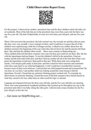 Child Observation Report Essay
For this project, I observed my mother s preschool class and the three children which she baby sits
on weekends. Most of the kids that are in the preschool class were three years old, but there was
one five year old. The kids I helped baby sit were two twin three year old girls, and one five year
old.
When I first arrived at the preschool, the kids seemed very shy towards me and they did not seem
like they were very sociable. I was a stranger to them, and I would have to guess that all of the
children were experiencing a little bit of stranger anxiety. I talked to my mother about how the
children reacted at the beginning of the year when they did not know her and the parents left them
there. She said that the children often would ... Show more content on Helpwriting.net ...
These children believed that these creatures were real, but they just could not see them. But, the fun
with the leprechauns had just begun. To test the children?s belief in the unrealistic, I had my
mother and the kids make little pots, and then I had my mother tell all of the kids that if they were
good, the leprechaun would leave them gold in their pot. While these kids were eating their
snacks, I left and put gold candy in their pots, and then waited for their reactions and comments
when they came back to see what had happened. I wish I could have recorded their reactions
because some of them were hilarious. I noticed that one child jumped around and screamed that ?he
was here, he was here,? and another child was looking around the room trying to find the
leprechaun. Overall, I found that my animistic thinking project worked well. To conclude my
observations on animistic thinking, I found that most of the kids seemed to have beliefs based on
what they sensed to be true, rather than on what would be logic or rational.
Language development between the three year old kids, and the five year old kids was amazing.
There were some grammatical morpheme problems that I picked up on throughout my stay at the
preschool and when I was baby sitting the other girls. I did not notice many mistakes by the five
year old girl, in fact she was
... Get more on HelpWriting.net ...
 