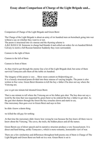 Essay about Comparison of Charge of the Light Brigade and...
Comparison of Charge of the Light Brigade and Green Beret
The Charge of the Light Brigade is about an army of six hundred men on horseback going into war
without a say on whether they want to or not.
The poem is structured into six stanzas and the rhyming scheme is
A,B,C,B,D,E,C,B. Someone in charge had blunder d and called out orders for six hundred British
Calvary to storm a full Russian battalion Suddenly they were surrounded;
Cannon to the right of them
Cannon to the left of them
Cannon in front of them
As they tried to get through the enemy line a lot of the Light Brigade died, but some of them
survived Tennyson calls them all the noble six hundred.
The imagery of this poem is very ... Show more content on Helpwriting.net ...
It is a loosely structured poem divided into three stanzas of varying lengths. The poem is also
written in free verse. Green Beret threatens to kill the boy s father if he does not say where the
Vietcong are;
you ve got one minute kid shouted Green Beret.
That is one minute to tell where the Vietcong are or his father gets shot. The boy does not say a
word by the time that was requested by green beret so he ordered the boy s father to get shot. As
the gun shot shatters through the forest the boy crouches down and starts to cry.
One mercenary then goes over to Green Beret and says to him
he didn t know a damn thing
we killed the old guy for nothing
At that time the mercenary didn t know how wrong he was because the boy knew all there was to
know about the Vietcong. The caves, the trails, the hidden places and all the names.
Green Berets use of direct speech and its narrative structure produce a very focused poem. It is
direct and hard hitting, unlike Tennyson s, which is more romantic, honourable view of war.
There are a few similarities and differences throughout both poems one of them is Charge of The
Light Brigade and Green Beret are both set in a war. Green Beret is set is
 