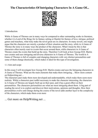 The Characteristics Of Intriguing Characters In A Game Of...
1.Introduction
While A Game of Thrones can in many ways be compared to other outstanding works in literature,
whether it is Lord of the Rings for its fantasy setting or Hamlet for themes of love, intrigue, political
games and treachery, what truly make the novel great are its characters. In many novels, one might
argue that the characters are merely a product of their situation and the story, while in A Game of
Thrones the story is in many ways the product of the characters. What I mean by this is that
characters often merely react to events that occur around them, while characters in A Game of
Thrones create the events that build up the story. Therefore I will look at how George R.R. Martin
uses creates and uses intriguing and diverse characters in A Game of Thrones. The world in A
Game of Thrones is full of complex and changing characters with very distinct personalities and
some of them change drastically, which makes it ideal for this type of investigation.
1.1.Aim and scope
In this essay I will investigate how George R.R. Martin creates and uses the Intriguing characters in
A Game of Thrones. What are the main elements that make them intriguing ... Show more content
on Helpwriting.net ...
The characters past make them more developed and understandable, which make them seem more
realistic. While a characters past isnВґt necessary to make the character interesting, the characters
in A Game of Thrones are largely built up on their past, and it has a great effect on their
personalities. The characters personalities are what are most intriguing about them. A big part of
reading the novel is to explore and discover their motivations, opinions and thoughts. How their
personalities evolve and change during the course of the novel adds another layer to the complexity
of the characters, which make them even more
... Get more on HelpWriting.net ...
 