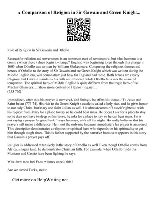 A Comparison of Religion in Sir Gawain and Green Knight...
Role of Religion in Sir Gawain and Othello
Respect for religion and government is an important part of any country, but what happens to a
country when these values begin to change? England was beginning to go through this change in
1603 when Othello was written by William Shakespeare. Comparing the religious themes and
heroes of Othello to the story of Sir Gawain and the Green Knight which was written during the
Middle English era, will demonstrate just how far England had come. Both heroes are clearly
religious, but Gawain maintains his faith until the end, while Othello falls into the snare of
temptation. The spiritual hero of Middle English is quite different from the tragic hero of the
Machiavellian era. ... Show more content on Helpwriting.net ...
(753 762)
Immediately after this, his prayer is answered, and fittingly he offers his thanks / To Jesus and
Saint Julian (773 74). His ride to the Green Knight s castle is called a holy ride, and he gives honor
to not only Christ, but Mary and Saint Julian as well. He almost comes off as self righteous with
his request from Mary for a place to stay so he could hear mass. He doesn t ask for a place to stay
so he does not have to sleep on his horse, he asks for a place to stay so he can hear mass. He is
not saying a prayer for good luck. It says he prays, with all his might. He really believes that his
prayers will make a difference. He is not the only one because immediately his prayer is answered.
This description demonstrates a religious or spiritual hero who depends on his spirituality to get
him through tough times. This is further supported by the narrative because it appears in this story
that Gawain s prayer pays off.
Religion is addressed extensively in the story of Othello as well. Even though Othello comes from
Africa, a pagan land, he demonstrates Christian faith. For example, when Othello finds that
Montano and Cassio have been fighting he says:
Why, how now ho! From whence ariseth this?
Are we turned Turks, and to
... Get more on HelpWriting.net ...
 