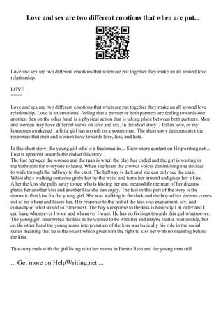 Love and sex are two different emotions that when are put...
Love and sex are two different emotions that when are put together they make an all around love
relationship.
LOVE
====
Love and sex are two different emotions that when are put together they make an all around love
relationship. Love is an emotional feeling that a partner or both partners are feeling towards one
another. Sex on the other hand is a physical action that is taking place between both partners. Men
and women may have different views on love and sex. In the short story, I fell in love, or my
hormones awakened , a little girl has a crush on a young man. The short story demonstrates the
responses that men and women have towards love, lust, and hate.
In this short story, the young girl who is a freshman in ... Show more content on Helpwriting.net ...
Lust is apparent towards the end of this story.
The lust between the women and the man is when the play has ended and the girl is waiting in
the bathroom for everyone to leave. When she hears the crowds voices diminishing she decides
to walk through the hallway to the exist. The hallway is dark and she can only see the exist.
While she s walking someone grabs her by the waist and turns her around and gives her a kiss.
After the kiss she pulls away to see who is kissing her and meanwhile the man of her dreams
plants her another kiss and another kiss she can enjoy. The lust in this part of the story is the
dramatic first kiss for the young girl. She was walking in the dark and the boy of her dreams comes
out of no where and kisses her. Her response to the lust of the kiss was excitement, joy, and
curiosity of what would to come next. The boy s response to the kiss is basically I m older and I
can have whom ever I want and whenever I want. He has no feelings towards this girl whatsoever.
The young girl interpreted the kiss as he wanted to be with her and maybe start a relationship, but
on the other hand the young mans interpretation of the kiss was basically his role in the social
status meaning that he is the oldest which gives him the right to kiss her with no meaning behind
the kiss.
This story ends with the girl living with her mama in Puerto Rico and the young man still
... Get more on HelpWriting.net ...
 
