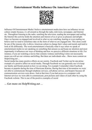 Entertainment Media Influence On American Culture
Influence Of Entertainment Media I believe entertainment media does have an influence on our
culture simply because, it s all around us through the radio, television, newspaper, and Internet
etc. Throughout listening to the radio, watching the television, reading the newspaper and surfing
the Internet this activity holds the attention and interest of us or gives us pleasure and delight.
Once we become so engaged and involved in what we are watching, hearing or even reading we
believe and we tend to sometimes take on the form of what we are engaged into. This alone could
be one of the reasons why it allows American culture to change their values and morals and tend to
look at life differently. The word entertainment is basically what it says when we speak of
entertainment media we are speaking on something that amuses us and keep our attention and most
importantly it influences our ways of thinking and how we perceive different situations in life. For
instance, if you are watching a movie that contains violence and killing it does not necessarily
mean you will act out violence and killing. But there are individuals who... Show more content on
Helpwriting.net ...
Social media has many positive effects on our society. Facebook and Twitter can be one prime
example of a positive affect on social media. Through Facebook we can generally use it to keep
our family and friends posted on how we are doing. For example I remember when Facebook
became so popular during the time of Hurricane Katrina. During that time of devastation we were
not able to communicate through telephone services, cell phone service, and beepers because all
communication services were down. And at that time if you had access to a computer with
Internet services we were able to communicate, post pictures and videos of each other by using the
Facebook website. This is one of the positive examples of social
... Get more on HelpWriting.net ...
 