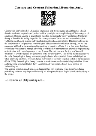 Compare And Contrast Utilitarian, Libertarian, And...
Comparison and Contrast of Utilitarian, libertarian, and deontological ethical theories Ethical
theories are based on previous explained ethical principles each emphasizing different aspects of
an ethical dilemma leading to a resolution based on the particular theory guidelines. Utilitarian
theory is found in the ability to predict the consequences of the action and so the choice that
yields the most benefit to most individuals is the ethically correct choice. This theory allows for
the comparison of the predicted solutions (The Blackwell Guide to Ethical Theory, 2013). The
outcomes will look at the results and the positive or negative effects. It is at this point that these
actions are considered to be right or wrong. Goodness is when there is an emphasis on promoting
activities that will create happiness versus despair. The outcome and the levels of joy will
determine if specific actions are considered to be morally correct. This theory mainly focuses on
the ends. Deontological theory states that people should adhere to their duties and obligations
when analysing an ethical problem, hence expression of the view to either forbid or permit actions
(Kolb, 2008). Deontological theory does not provide the rationale for deciding individual duties
and may bring about conflict of duty. Deontological views spell... Show more content on
Helpwriting.net ...
The ignition switch is disadvantageous because they will rotate and reuse the airbags hence
prohibiting crowded key rings and inversely act with potholes for a fragile circuit of electricity in
the wiring
... Get more on HelpWriting.net ...
 