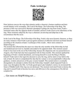 Fodo Archetype
Peter Jackson conveys the ways that calamity molds a character s human condition and their
overall identity in his screenplay, The Lord of the Rings: The Fellowship of the Ring. The
presence of this was conveyed as Boromir attempted to pillage the ring from Frodo, Frodo s
emotional status after the apparent death of Gandalf, and how Frodo reacts to his inheritance of the
ring. These moments subjectify the ways a character can develop and adapt due to the
circumstances that the occur.
In the Lord of the Rings: The Fellowship of the Ring, Frodo is the most dynamic character, as there
are many instances when Frodo is put up against instances of affliction and must acclimate himself
according to the situation at hand. A archetype of this would... Show more content on
Helpwriting.net ...
The moment that affected him the most was when the only member of the fellowship, he had
one hundred percent trust in, Gandalf, descended to his apparent death. This moment caused
Frodo to lose trust in the rest of the Fellowship, because the chaperone role was passed down to
Aragorn, who Frodo had only been acquainted with for three months. This moment sparked the
beginning of Frodo s mental derailment, convincing himself to escort the Ring to Mordor,
himself. Frodo starts to the regret his decision to carry the ring, and he starts to lose faith in the
task at hand. He starts to comprehend the idea that his venture is not accomplishable without the
guidance, wisdom and powers of the grey wizard, Gandalf. This mental notion is eventually
disregarded as he attempts to defect from the Fellowship. Gandalf s death impacted Frodo in
many ways throughout the film. As Frodo gazed upon Lady Galadriel s mirror, he envisioned the
future of Middle Earth if the ring was not destroyed. This moment motivated Frodo to destroy the
ring and it caused Frodo to become less naive and oblivious to the consequences if he did not
complete his
... Get more on HelpWriting.net ...
 