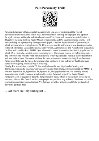 Pat s Personality Traits
Personality test can either accurately describe who you are, or misinterpret the type of
personality trait you exhibit. Either way, personality tests can help an employer hire a person
for a job or it can aid family and friends and oneself, to better understand who an individual is.
Therefore, by using the Five Factor Model of personality and Pat s corresponding results, I will
be explaining Pat s personality throughout this paper. The Five Factor Model of personality in
which a 55 and above is a high score, 54 45 is average and 44 and below is low, is categorized as
followed: Openness, Conscientiousness, Extroversion, Agreeableness and Neuroticism. In addition,
I will as well consider Pat s MMPI 2 (an atheoretical test of personality for clinical populations in
which 65 is clinically elevated, when explaining her... Show more content on Helpwriting.net ...
The test noted she could be rude, harsh and avoid following the rules. Pat only as one best friend
and tend to be a loner. She doesn t follow the rules, even when it concerns her job performance.
Pat as never followed the rules, she smokes when she knew it was bad for her health and even
stated she was going to die anyway is why stop.
Finally, Pat neuroticism result is 75, this result shows she as a high level of anxiety and
depression. She can be insecure, worried, nervous and high strung, which explained her MMP1 2
result of depression 61, hypomania 51, hysteria 57, and psychastenia 40. Pat s family history
showed mental health concerns, which could explain Pat result in the Five Factor Model.
Pat results seem to accurately describe her personality traits, which in my opinion would be an
introvert, a loner. She fined it hard to trust people and prefer to stay at home. She is not very calm
in situations and disorganized in task. Yet Pat sees herself as a fighter, and if she get knocked
down she get right back
... Get more on HelpWriting.net ...
 