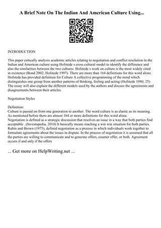 A Brief Note On The Indian And American Culture Using...
INTRODUCTION
This paper critically analysis academic articles relating to negotiation and conflict resolution in the
Indian and American culture using Hofstede s cross cultural model to identify the difference and
also the similarities between the two cultures. Hofstede s work on culture is the most widely cited
in existence (Bond 2002; Hofstede 1997). There are more than 164 definitions for this word alone.
Hofstede has provided definition for Culture A collective programming of the mind which
distinguishes one group from another patterns of thinking, feeling and acting (Hofstede 1980, 25)
The essay will also explain the different models used by the authors and discuss the agreements and
disagreements between their articles.
Negotiation Styles
Definition:
Culture is passed on from one generation to another. The word culture is as elastic as its meaning.
As mentioned before there are almost 164 or more definitions for this word alone.
Negotiation is defined as a strategic discussion that resolves an issue in a way that both parties find
acceptable . (Investopedia, 2010) It basically means reaching a win win situation for both parties.
Rubin and Brown (1975), defined negotiation as a process in which individuals work together to
formulate agreements about the issues in dispute. In the process of negotiation it is assumed that all
the parties are willing to communicate and to generate offers, counter offer, or both. Agreement
occurs if and only if the offers
... Get more on HelpWriting.net ...
 