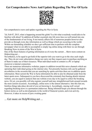 Get Comprehensive News And Update Regarding The War Of Syria
Get comprehensive news and update regarding the War in Syria
7al, Feb 07, 2015, what is happening around the globe? Is a bit what everybody would akin to be
familiar with about? In addition all further essentials into life news have as well turned into one
of the fundamentals of our living. It not merely affects life of numerous peoples however also
provide us through every day information as well as things which are occurring in the world.
Within our demanding schedule we don t get sufficient time to perform with the complete
newspaper what we are able to accomplish is simply log online along with there we are through
Breaking News in terms of the War in Syria.
One of the finest features of getting information as of every the current ... Show more content on
Helpwriting.net ...
Nevertheless, to be equal to get hold of the superior info you want to go to the sites each single
day. They do not want subscription charge nor carry out they request users to purchase anything as
of them to make use of their resources. What individual needs to contain is a PC or laptop
moreover a internet connection.
There are numerous informative websites, papers in addition toward this news channels which are
operating their individual going on the internet sites. Not presently business info can be gathered
nevertheless in the occasion that you are searching by sports activities there are in addition sports
information. Most current the War in Syria information be able to also be obtained aside from the
latest sports news. Subsequent to you have discovered the extremely best busting details internet
website, you are equal to analysis that one website every day to be equal to collect the breaking
news. Or yet, you possibly will also register yourself and may straightforward look around towards
the most current occasions. Accordingly, online news is the utmost alternative. Into this fast era,
limitless things take place devoid of you yet knowing it. Accordingly, staying well versed
regarding breaking news is a permanent endeavour. Being informed keeps you abreast through the
hottest stories as well as developments in the world of financial system, and even activity.
However, it takes in excess of just a waiting game
... Get more on HelpWriting.net ...
 