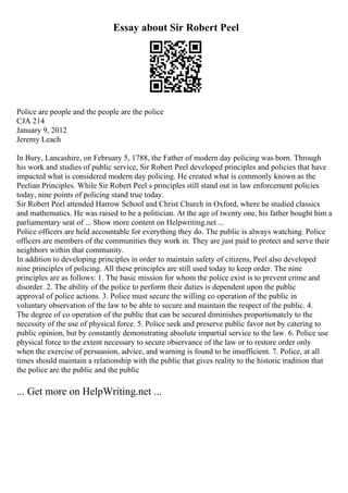 Essay about Sir Robert Peel
Police are people and the people are the police
CJA 214
January 9, 2012
Jeremy Leach
In Bury, Lancashire, on February 5, 1788, the Father of modern day policing was born. Through
his work and studies of public service, Sir Robert Peel developed principles and policies that have
impacted what is considered modern day policing. He created what is commonly known as the
Peelian Principles. While Sir Robert Peel s principles still stand out in law enforcement policies
today, nine points of policing stand true today.
Sir Robert Peel attended Harrow School and Christ Church in Oxford, where he studied classics
and mathematics. He was raised to be a politician. At the age of twenty one, his father bought him a
parliamentary seat of ... Show more content on Helpwriting.net ...
Police officers are held accountable for everything they do. The public is always watching. Police
officers are members of the communities they work in. They are just paid to protect and serve their
neighbors within that community.
In addition to developing principles in order to maintain safety of citizens, Peel also developed
nine principles of policing. All these principles are still used today to keep order. The nine
principles are as follows: 1. The basic mission for whom the police exist is to prevent crime and
disorder. 2. The ability of the police to perform their duties is dependent upon the public
approval of police actions. 3. Police must secure the willing co operation of the public in
voluntary observation of the law to be able to secure and maintain the respect of the public. 4.
The degree of co operation of the public that can be secured diminishes proportionately to the
necessity of the use of physical force. 5. Police seek and preserve public favor not by catering to
public opinion, but by constantly demonstrating absolute impartial service to the law. 6. Police use
physical force to the extent necessary to secure observance of the law or to restore order only
when the exercise of persuasion, advice, and warning is found to be insufficient. 7. Police, at all
times should maintain a relationship with the public that gives reality to the historic tradition that
the police are the public and the public
... Get more on HelpWriting.net ...
 