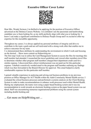 Executive Officer Cover Letter
Dear Mrs. Wendy Swincer, I m thrilled to be applying for the position of Executive Officer
advertised on the Defence Careers Website. I m confident I am the passionate and hardworking
candidate you ve been looking for, as my skills perfectly align with what you re looking for. I
know I can make a significant contribution to Defence People Group and I m excited to offer my
expertise for this incredible opportunity.
Throughout my career, I ve always applied my personal attributes of integrity and drive to
contribute to the team s goals and am self motivated with a strong work ethic that enables me to
achieve outcomes for my team.
I ve demonstrated these attributes by understanding the environment in which I work and focusing
on the desired ... Show more content on Helpwriting.net ...
The first step I took was to utilise the Card Management System to access the files for meetings this
staff member had attended. I researched the travel guidelines and viewed other members travel files
to determine whether other program staff members charged their department credit card for a
similar expense. I discovered that a direct reimbursement was not paid out for this particular
expense. I drafted a sensitively worded email to the program staff member outlining my findings
which was then forwarded to the Branch Director for approval. This email helped to clarify
reimbursable expenses for this particular staff member.
I gained valuable experience in analysing and solving real business problems in my previous
position as Office Manager for ACT Health within the Adult Community Mental Health service. I
evaluated the critical business processes and performed a systems analysis on the Client Booking
System in order to make recommendations to enhance work processes used within Mental Health.
During my employment, the teams were using a paper based booking system and it was my
recommendation to work towards an electronic booking system as the paper based system was out
dated. Staff was encountering numerous organisational problems using the current system
including double booking and
... Get more on HelpWriting.net ...
 