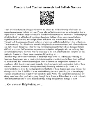 Compare And Contrast Anorexia And Bulimia Nervosa
There are many types of eating disorders but the one of the most commonly known one are
anorexia nervosa and bulimia nervosa. People who suffer from anorexia are underweight due to
deprivation of food and people who suffer from bulimia eat excessive amounts of food then purge
all of that food via self induced vomitingor laxatives. Sufferers from anorexia and bulimia
experience emotional and physical problems which can lead to a detriment to their health.
Though both diseases are different, sufferers of anorexia and bulimia both have low self esteem.
The reason why I find this disease worth looking into because the results of both of these diseases
can be be highly dangerous; either leaving permanent damage to the body or damages that are
difficult to reverse. Self starvation slows down metabolism and people who are suffering from
anorexia are unable to function. Muscle is lost due to the lack of nutrients that sufferers are not
taking in. Excessive... Show more content on Helpwriting.net ...
Bulimics binge on excessive amounts of food then purge them via self induced vomiting or
laxatives. Purging can lead to electrolyte imbalances that result in irregular heart beats and lead
to heart failure. Self induced vomiting can cause inflammation and possible rupture of the
esophagus while laxatives can create irregular bowel movement and constipation. Both of these
diseases can cause permanent damage to the body internally and externally. I think it is
important to know about the medical problems that both of these diseases can cause because the
damage can be fatal. I feel like it is not worth skipping meals to go to the gym or throwing up
copious amounts of food to achieve an unrealistic goal. People who suffer from the disease are
doing more harm than good when going through these diseases. Think about it, people either die
from the complications of these diseases or they end up doing serious damage to their
... Get more on HelpWriting.net ...
 