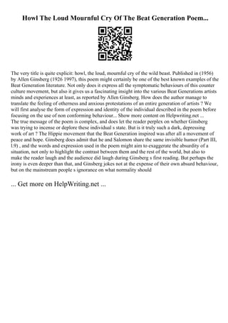 Howl The Loud Mournful Cry Of The Beat Generation Poem...
The very title is quite explicit: howl, the loud, mournful cry of the wild beast. Published in (1956)
by Allen Ginsberg (1926 1997), this poem might certainly be one of the best known examples of the
Beat Generation literature. Not only does it express all the symptomatic behaviours of this counter
culture movement, but also it gives us a fascinating insight into the various Beat Generations artists
minds and experiences at least, as reported by Allen Ginsberg. How does the author manage to
translate the feeling of otherness and anxious protestations of an entire generation of artists ? We
will first analyse the form of expression and identity of the individual described in the poem before
focusing on the use of non conforming behaviour... Show more content on Helpwriting.net ...
The true message of the poem is complex, and does let the reader perplex on whether Ginsberg
was trying to incense or deplore these individual s state. But is it truly such a dark, depressing
work of art ? The Hippie movement that the Beat Generation inspired was after all a movement of
peace and hope. Ginsberg does admit that he and Salomon share the same invisible humor (Part III,
l.9) , and the words and expression used in the poem might aim to exaggerate the absurdity of a
situation, not only to highlight the contrast between them and the rest of the world, but also to
make the reader laugh and the audience did laugh during Ginsberg s first reading. But perhaps the
irony is even deeper than that, and Ginsberg jokes not at the expense of their own absurd behaviour,
but on the mainstream people s ignorance on what normality should
... Get more on HelpWriting.net ...
 