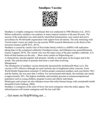 Smallpox Vaccine
Smallpox is a highly contagious viral disease that was eradicated in 1980 (Mucker et al., 2013).
Before eradication, smallpox was endemic in many tropical countries in the past 40 years. The
success of the eradication was cultivated by intensified immunization, case control and active
surveillance by World health organization with support from all nations. The only remaining wild
Variola major viruses are under two top security WHO research laboratories as the threat of bio
terrorism remains real(W.H.O., 2015).
Smallpox is caused by variola virus of Poxviridae family (which is a dsDNA with replication
taking place in the cytoplasm) subfamily Chordopoxvirinae, and Orthopoxvirus genus(Dimmock,
Easton, Leppard, 2014). The variola virus was the major cause of the past smallpox outbreaks. It is
believed that humans are the only ... Show more content on Helpwriting.net ...
A characteristic macular papular rash presents, initially as small spots on the tongue and in the
mouth. The rash develops to pustular and forms a scab when resolving.
Management
The introduction of smallpox vaccine drastically decreased the incidence(Dr Hunt, n.d.). The
vaccine is 95% effective although not used routinely due to heightened safety concerns. From
World Health Organization estimated 15 million people contracted smallpox each year before 1967,
and the fatality rate was more that 2 million. For unvaccinated individuals, the mortality rate stands
at approximately 30%. The highest morbidity and mortality presents in immunocompromised
population such as young children, pregnant women and elderly individuals.
Monkeypox and cowpox are also orthopoxviruses that infect human beings with considerable health
threats(Di Giulio Eckburg, 2004).
Smallpox is contagious at the onset of fever, but most contagious when the rashes appear. The
infected person will remain contagious until the last scab falls
... Get more on HelpWriting.net ...
 