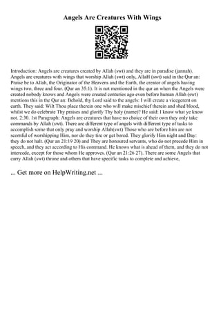 Angels Are Creatures With Wings
Introduction: Angels are creatures created by Allah (swt) and they are in paradise (jannah).
Angels are creatures with wings that worship Allah (swt) only, AllaH (swt) said in the Qur an:
Praise be to Allah, the Originator of the Heavens and the Earth, the creator of angels having
wings two, three and four. (Qur an 35:1). It is not mentioned in the qur an when the Angels were
created nobody knows and Angels were created centuries ago even before human Allah (swt)
mentions this in the Qur an: Behold, thy Lord said to the angels: I will create a vicegerent on
earth. They said: Wilt Thou place therein one who will make mischief therein and shed blood,
whilst we do celebrate Thy praises and glorify Thy holy (name)? He said: I know what ye know
not. 2:30. 1st Paragraph: Angels are creatures that have no choice of their own they only take
commands by Allah (swt). There are different type of angels with different type of tasks to
accomplish some that only pray and worship Allah(swt) Those who are before him are not
scornful of worshipping Him, nor do they tire or get bored. They glorify Him night and Day:
they do not halt. (Qur an 21:19 20) and They are honoured servants, who do not precede Him in
speech, and they act according to His command. He knows what is ahead of them, and they do not
intercede, except for those whom He approves. (Qur an 21:26 27). There are some Angels that
carry Allah (swt) throne and others that have specific tasks to complete and achieve,
... Get more on HelpWriting.net ...
 