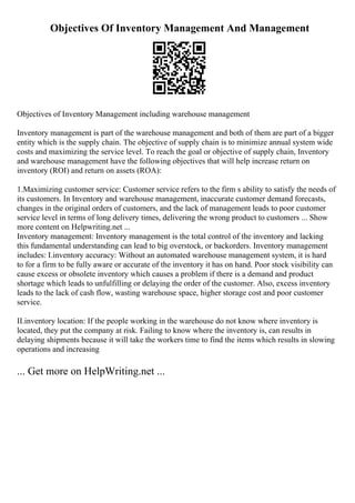 Objectives Of Inventory Management And Management
Objectives of Inventory Management including warehouse management
Inventory management is part of the warehouse management and both of them are part of a bigger
entity which is the supply chain. The objective of supply chain is to minimize annual system wide
costs and maximizing the service level. To reach the goal or objective of supply chain, Inventory
and warehouse management have the following objectives that will help increase return on
inventory (ROI) and return on assets (ROA):
1.Maximizing customer service: Customer service refers to the firm s ability to satisfy the needs of
its customers. In Inventory and warehouse management, inaccurate customer demand forecasts,
changes in the original orders of customers, and the lack of management leads to poor customer
service level in terms of long delivery times, delivering the wrong product to customers ... Show
more content on Helpwriting.net ...
Inventory management: Inventory management is the total control of the inventory and lacking
this fundamental understanding can lead to big overstock, or backorders. Inventory management
includes: I.inventory accuracy: Without an automated warehouse management system, it is hard
to for a firm to be fully aware or accurate of the inventory it has on hand. Poor stock visibility can
cause excess or obsolete inventory which causes a problem if there is a demand and product
shortage which leads to unfulfilling or delaying the order of the customer. Also, excess inventory
leads to the lack of cash flow, wasting warehouse space, higher storage cost and poor customer
service.
II.inventory location: If the people working in the warehouse do not know where inventory is
located, they put the company at risk. Failing to know where the inventory is, can results in
delaying shipments because it will take the workers time to find the items which results in slowing
operations and increasing
... Get more on HelpWriting.net ...
 