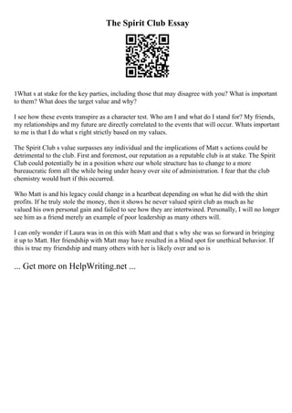 The Spirit Club Essay
1What s at stake for the key parties, including those that may disagree with you? What is important
to them? What does the target value and why?
I see how these events transpire as a character test. Who am I and what do I stand for? My friends,
my relationships and my future are directly correlated to the events that will occur. Whats important
to me is that I do what s right strictly based on my values.
The Spirit Club s value surpasses any individual and the implications of Matt s actions could be
detrimental to the club. First and foremost, our reputation as a reputable club is at stake. The Spirit
Club could potentially be in a position where our whole structure has to change to a more
bureaucratic form all the while being under heavy over site of administration. I fear that the club
chemistry would hurt if this occurred.
Who Matt is and his legacy could change in a heartbeat depending on what he did with the shirt
profits. If he truly stole the money, then it shows he never valued spirit club as much as he
valued his own personal gain and failed to see how they are intertwined. Personally, I will no longer
see him as a friend merely an example of poor leadership as many others will.
I can only wonder if Laura was in on this with Matt and that s why she was so forward in bringing
it up to Matt. Her friendship with Matt may have resulted in a blind spot for unethical behavior. If
this is true my friendship and many others with her is likely over and so is
... Get more on HelpWriting.net ...
 