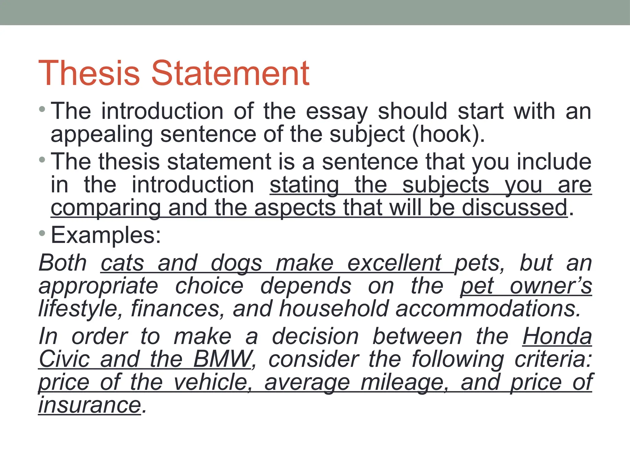 Thesis Statement
• The introduction of the essay should start with an
appealing sentence of the subject (hook).
• The thesis statement is a sentence that you include
in the introduction stating the subjects you are
comparing and the aspects that will be discussed.
• Examples:
Both cats and dogs make excellent pets, but an
appropriate choice depends on the pet owner’s
lifestyle, finances, and household accommodations.
In order to make a decision between the Honda
Civic and the BMW, consider the following criteria:
price of the vehicle, average mileage, and price of
insurance.
 