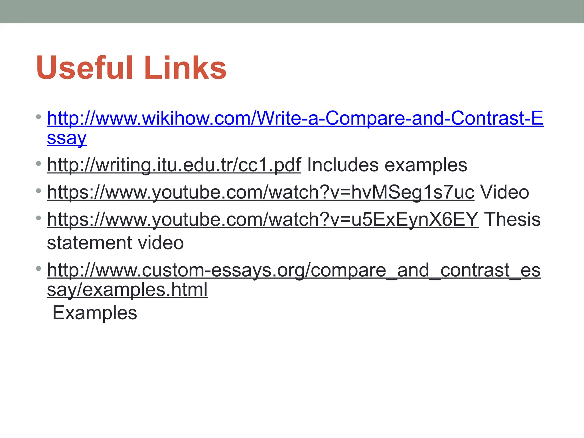 Useful Links
• http://www.wikihow.com/Write-a-Compare-and-Contrast-E
ssay
• http://writing.itu.edu.tr/cc1.pdf Includes examples
• https://www.youtube.com/watch?v=hvMSeg1s7uc Video
• https://www.youtube.com/watch?v=u5ExEynX6EY Thesis
statement video
• http://www.custom-essays.org/compare_and_contrast_es
say/examples.html
Examples
 
