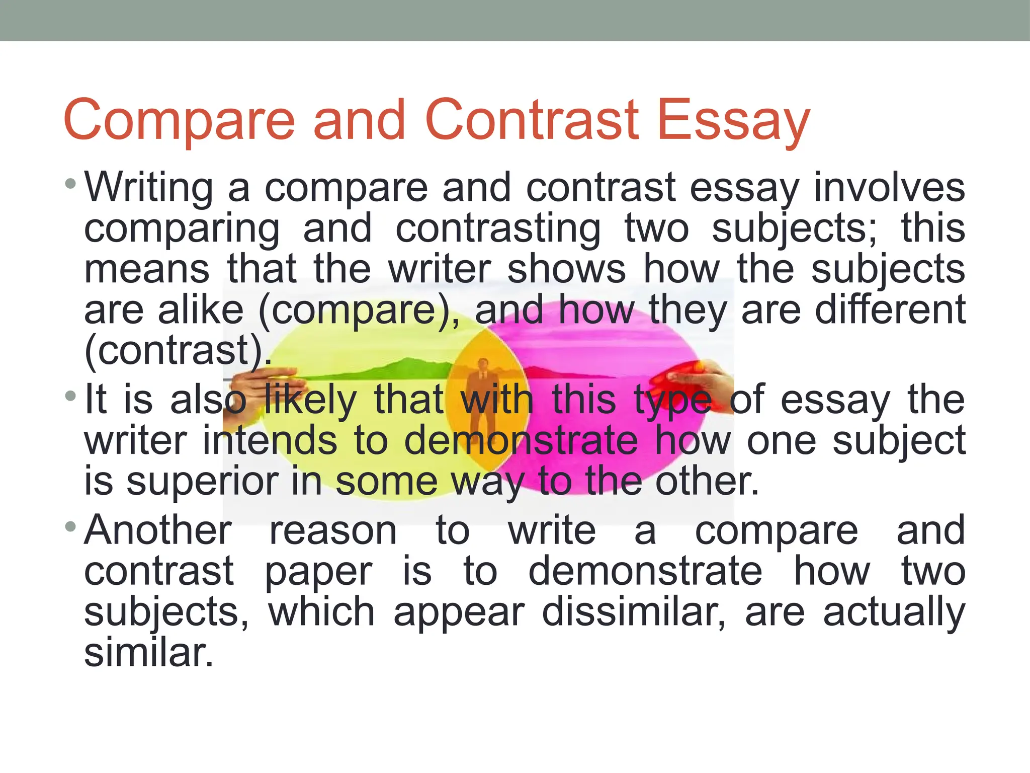 Compare and Contrast Essay
•Writing a compare and contrast essay involves
comparing and contrasting two subjects; this
means that the writer shows how the subjects
are alike (compare), and how they are different
(contrast).
•It is also likely that with this type of essay the
writer intends to demonstrate how one subject
is superior in some way to the other.
•Another reason to write a compare and
contrast paper is to demonstrate how two
subjects, which appear dissimilar, are actually
similar.
 