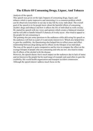 The Effects Of Consuming Drugs, Liquor, And Tobacco
Analysis of the speech
This speech was given on the topic Impacts of consuming drugs, liquor, and
tobacco which is quite impressive and interesting it is a common problem which
can be observed everywhere in our day to day life by every individual. The overall
goal of the speech is to let people know about the harmful effects of consuming
alcohol, drugs and tobacco and how it affects the life of individual as wells society.
He started his speech with my views and opinion which creates a balanced situation
and he will able to handle himself if chances of rivalry occur. Also tried to appeal to
the people for not consuming it.
The gourang also put some questions to the audiences while delivering his speech so
the audiences will feel as a part of it and create interest in it. Which also helped him
to gain the credibility. the Questioning also helped him to reflect cause and effect
relationship between drug taking and its effects on the lifespan of an individual.
The tone of the speech is quite comparative and he tries to compare the effect on the
average lifespan of people who are consuming and who are not. also tried to relate
the ill effects of the alcohol with the disease.
However, the speech doesn t have much impact on the audiences due to lack of status
and not known to the people but he used range of example and used ethos to gain the
credibility like world health organization and transport accident commission.
Although the speech doesn t address much focus on the
 