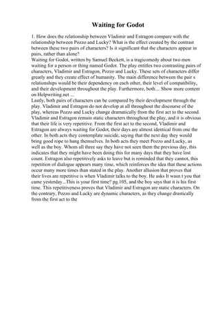 Waiting for Godot
1. How does the relationship between Vladimir and Estragon compare with the
relationship between Pozzo and Lucky? What is the effect created by the contrast
between these two pairs of characters? Is it significant that the characters appear in
pairs, rather than alone?
Waiting for Godot, written by Samuel Beckett, is a tragicomedy about two men
waiting for a person or thing named Godot. The play entitles two contrasting pairs of
characters, Vladimir and Estragon, Pozzo and Lucky. These sets of characters differ
greatly and they create effect of humanity. The main difference between the pair s
relationships would be their dependency on each other, their level of compatibility,
and their development throughout the play. Furthermore, both ... Show more content
on Helpwriting.net ...
Lastly, both pairs of characters can be compared by their development through the
play. Vladimir and Estragon do not develop at all throughout the discourse of the
play, whereas Pozzo and Lucky change dramatically from the first act to the second.
Vladimir and Estragon remain static characters throughout the play, and it is obvious
that their life is very repetitive. From the first act to the second, Vladimir and
Estragon are always waiting for Godot, their days are almost identical from one the
other. In both acts they contemplate suicide, saying that the next day they would
bring good rope to hang themselves. In both acts they meet Pozzo and Lucky, as
well as the boy. Whom all three say they have not seen them the previous day, this
indicates that they might have been doing this for many days that they have lost
count. Estragon also repetitively asks to leave but is reminded that they cannot, this
repetition of dialogue appears many time, which reinforces the idea that these actions
occur many more times than stated in the play. Another allusion that proves that
their lives are repetitive is when Vladimir talks to the boy. He asks It wasn t you that
came yesterday...This is your first time? pg.105, and the boy says that it is his first
time. This repetitiveness proves that Vladimir and Estragon are static characters. On
the contrary, Pozzo and Lucky are dynamic characters, as they change drastically
from the first act to the
 