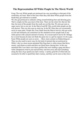 The Representation Of White People In The Movie World
Essay The way White people are portrayed can vary according to what part of the
world they are from. Most of the time when they talk about White people from the
South they get referred to as dumb.
We also get portrayed as rednecks sitting around drinking beer and shooting guns.
That is simply not the case most of the time. There are the select few that are like
that, but most of the people from the south are not like that. We also get seen as
super racist, but we are not. In the Marvel and DC film world white people are the
rich doctors. They are also seen as stuck up. In the DC films they are occasionally
racist in some parts. People like Tony Stark from the Marvel movies who get scene
as rich and immature can sometimes set the standard on how people look at any
white person with a decent amount of money. In a recent marvel movie Dr. Strange
he is sexist because he does not think the great one is a girl he expects it to be a guy.
Some White people are seen as sexist. ... Show more content on Helpwriting.net ...
They are also used in racist ways by the kind of animals that are portrayed as
White. Like in a most recent animated film Sing there is white mouse that blows
money, and cheats at cards and there are black bears chasing him. In this one
animated film I saw there were these gorillas that were leading a gang and then a
white chimpanzee tried to join and and they sent him away and said something
along the lines of go spend your dad s money. A pretty good bit of white kids are
assumed to be able to spend their dad s money, and they can be seen as they have
 