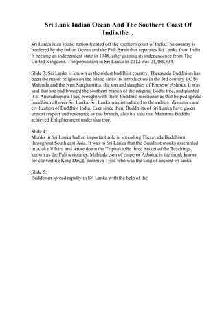 Sri Lank Indian Ocean And The Southern Coast Of
India.the...
Sri Lanka is an island nation located off the southern coast of India.The country is
bordered by the Indian Ocean and the Palk Strait that separates Sri Lanka from India.
It became an independent state in 1948, after gaining its independence from The
United Kingdom. The population in Sri Lanka in 2012 was 21,481,334.
Slide 3: Sri Lanka is known as the oldest buddhist country, Theravada Buddhismhas
been the major religion on the island since its introduction in the 3rd century BC by
Mahinda and the Nun Sanghamitta, the son and daughter of Emperor Ashoka. It was
said that she had brought the southern branch of the original Bodhi tree, and planted
it at Anuradhapura.They brought with them Buddhist missionaries that helped spread
buddhism all over Sri Lanka. Sri Lanka was introduced to the culture, dynamics and
civilization of Buddhist India. Ever since then, Buddhists of Sri Lanka have given
utmost respect and reverence to this branch, also it s said that Mahatma Buddha
achieved Enlightenment under that tree.
Slide 4:
Monks in Sri Lanka had an important role in spreading Theravada Buddhism
throughout South east Asia. It was in Sri Lanka that the Buddhist monks assembled
in Aloka Vihara and wrote down the Tripitaka,the three basket of the Teachings,
known as the Pali scriptures. Mahinda ,son of emperor Ashoka, is the monk known
for converting King DevДЃnampiya Tissa who was the king of ancient sri lanka.
Slide 5:
Buddhism spread rapidly in Sri Lanka with the help of the
 
