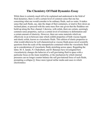 The Chemistry Of Fluid Dynamics Essay
While there is certainly much left to be explained and understood in the field of
fluid dynamics, there is still a certain level of common sense that one has
concerning what one would consider to be ordinary fluids, such as water. It makes
sense that such fluids, say, take the shape of their containers, or tend to flow down an
inclined plane, or proceed with the same mass flow rate given that the fluiddoes not
build up along the flow channel. Likewise, with solids, there are certain, seemingly
common sense properties, such as a certain level of resistance to deformation and
a certain amount of elasticity. However, there are some materials which are
effectively in an in between state which exhibit properties of both viscous liquids
and elastic solids, known as viscoelastic fluids. This edition of elastic properties to
what would otherwise be well characterized as viscous fluids poses novel scientific
questions from the scale of the nanoparticles contained within the viscoelastic fluid
up to considerations of viscoelastic fluids stretching across space. Regarding the
latter, M. S. Janaki, N. Chakrabarti, and D. Banerjee have investigated how
viscoelasticity changes the behavior of a self gravitating fluid in space with a
particular focus on the Jeans instability, or the mechanism by which internal
pressures can no longer counter balance the self gravitational force of such fluids,
prompting a collapse []. Since more typical stellar media and cases in which
electrostatics
 