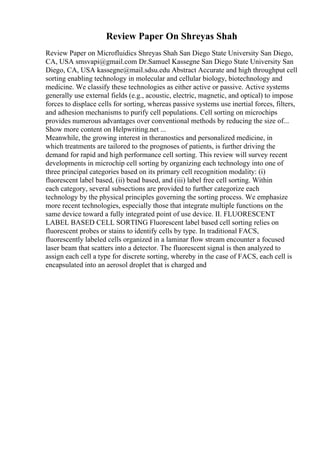 Review Paper On Shreyas Shah
Review Paper on Microfluidics Shreyas Shah San Diego State University San Diego,
CA, USA smsvapi@gmail.com Dr.Samuel Kassegne San Diego State University San
Diego, CA, USA kassegne@mail.sdsu.edu Abstract Accurate and high throughput cell
sorting enabling technology in molecular and cellular biology, biotechnology and
medicine. We classify these technologies as either active or passive. Active systems
generally use external fields (e.g., acoustic, electric, magnetic, and optical) to impose
forces to displace cells for sorting, whereas passive systems use inertial forces, filters,
and adhesion mechanisms to purify cell populations. Cell sorting on microchips
provides numerous advantages over conventional methods by reducing the size of...
Show more content on Helpwriting.net ...
Meanwhile, the growing interest in theranostics and personalized medicine, in
which treatments are tailored to the prognoses of patients, is further driving the
demand for rapid and high performance cell sorting. This review will survey recent
developments in microchip cell sorting by organizing each technology into one of
three principal categories based on its primary cell recognition modality: (i)
fluorescent label based, (ii) bead based, and (iii) label free cell sorting. Within
each category, several subsections are provided to further categorize each
technology by the physical principles governing the sorting process. We emphasize
more recent technologies, especially those that integrate multiple functions on the
same device toward a fully integrated point of use device. II. FLUORESCENT
LABEL BASED CELL SORTING Fluorescent label based cell sorting relies on
fluorescent probes or stains to identify cells by type. In traditional FACS,
fluorescently labeled cells organized in a laminar flow stream encounter a focused
laser beam that scatters into a detector. The fluorescent signal is then analyzed to
assign each cell a type for discrete sorting, whereby in the case of FACS, each cell is
encapsulated into an aerosol droplet that is charged and
 