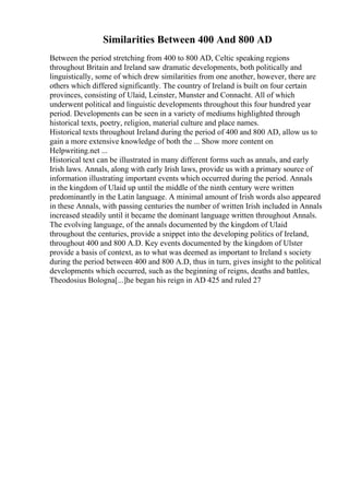 Similarities Between 400 And 800 AD
Between the period stretching from 400 to 800 AD, Celtic speaking regions
throughout Britain and Ireland saw dramatic developments, both politically and
linguistically, some of which drew similarities from one another, however, there are
others which differed significantly. The country of Ireland is built on four certain
provinces, consisting of Ulaid, Leinster, Munster and Connacht. All of which
underwent political and linguistic developments throughout this four hundred year
period. Developments can be seen in a variety of mediums highlighted through
historical texts, poetry, religion, material culture and place names.
Historical texts throughout Ireland during the period of 400 and 800 AD, allow us to
gain a more extensive knowledge of both the ... Show more content on
Helpwriting.net ...
Historical text can be illustrated in many different forms such as annals, and early
Irish laws. Annals, along with early Irish laws, provide us with a primary source of
information illustrating important events which occurred during the period. Annals
in the kingdom of Ulaid up until the middle of the ninth century were written
predominantly in the Latin language. A minimal amount of Irish words also appeared
in these Annals, with passing centuries the number of written Irish included in Annals
increased steadily until it became the dominant language written throughout Annals.
The evolving language, of the annals documented by the kingdom of Ulaid
throughout the centuries, provide a snippet into the developing politics of Ireland,
throughout 400 and 800 A.D. Key events documented by the kingdom of Ulster
provide a basis of context, as to what was deemed as important to Ireland s society
during the period between 400 and 800 A.D, thus in turn, gives insight to the political
developments which occurred, such as the beginning of reigns, deaths and battles,
Theodosius Bologna[...]he began his reign in AD 425 and ruled 27
 