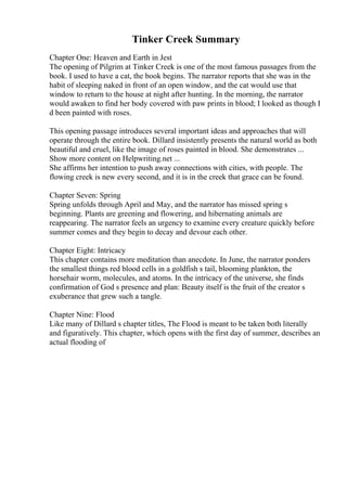 Tinker Creek Summary
Chapter One: Heaven and Earth in Jest
The opening of Pilgrim at Tinker Creek is one of the most famous passages from the
book. I used to have a cat, the book begins. The narrator reports that she was in the
habit of sleeping naked in front of an open window, and the cat would use that
window to return to the house at night after hunting. In the morning, the narrator
would awaken to find her body covered with paw prints in blood; I looked as though I
d been painted with roses.
This opening passage introduces several important ideas and approaches that will
operate through the entire book. Dillard insistently presents the natural world as both
beautiful and cruel, like the image of roses painted in blood. She demonstrates ...
Show more content on Helpwriting.net ...
She affirms her intention to push away connections with cities, with people. The
flowing creek is new every second, and it is in the creek that grace can be found.
Chapter Seven: Spring
Spring unfolds through April and May, and the narrator has missed spring s
beginning. Plants are greening and flowering, and hibernating animals are
reappearing. The narrator feels an urgency to examine every creature quickly before
summer comes and they begin to decay and devour each other.
Chapter Eight: Intricacy
This chapter contains more meditation than anecdote. In June, the narrator ponders
the smallest things red blood cells in a goldfish s tail, blooming plankton, the
horsehair worm, molecules, and atoms. In the intricacy of the universe, she finds
confirmation of God s presence and plan: Beauty itself is the fruit of the creator s
exuberance that grew such a tangle.
Chapter Nine: Flood
Like many of Dillard s chapter titles, The Flood is meant to be taken both literally
and figuratively. This chapter, which opens with the first day of summer, describes an
actual flooding of
 