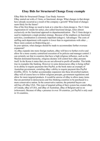 Ebay Bids for Structured Change Essay example
EBay Bids for Structured Change. Case Study Answers
EBay started out with a U form, or functional, design. What changes in that design
have already occurred as a result of the company s growth? What kind of changes
seem likely for the future?
One of the first things we need to look at is what the u form design is. The U form
organization (U stands for unity), also called functional design, relies almost
exclusively on the functional approach to departmentalization . The U form design is
used to implement a single product strategy. Because of the emphasis on functional
activities, coordination is extremely important (edugov). Advantages: The costs of
staffing each department with experts is lower than in organizations with other ...
Show more content on Helpwriting.net ...
In your opinion, what changes should be made to accommodate further overseas
expansion?
As eBay expands into more foreign markets, eBay will have to further evolve and
allow for a more country centralized execution of its policies and manager control. I
can certainly see that in countries that have a high religious influence, such as the
Muslim dominated hierarchy, religious dictates will control how eBay presents
itself. In the Koran it states that you are not allowed to profit off another. This holds
true in examples like banking. However in some democracies eBay is being stifled
in its ability to require payments thru PayPal, as the book states an example of
Australian government, curtailing eBay s ability to require payment thru PayPal
(Griffin, 2012). To further accommodate expansion into these diversified markets
eBay will of course have to follow religious precepts, government regulations and
allow for more targeted products. It would be unwise of eBay to allow many items
that are permitted in democracies and free thinking countries to be purchased in a
more conservative nation. In the conservative nations, the potential buyers can
still buy off eBay USA. This type of targeted selling of their system has created eBay
of Canada, eBay of USA, and eBay of Australian, eBay of Belgium and so on
(whoweare). Because of eBay s presence in over 30 countries, yet PayPal is only used
in 16 countries,
 