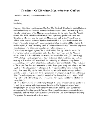 The Strait Of Gibraltar, Mediterranean Outflow
Straits of Gibraltar, Mediterranean Outflow
Name
Institution
Straits of Gibraltar, Mediterranean Outflow The Strait of Gibraltar is located between
the northern coast of Morocco and the southern coast of Spain. It is the only place
that allows the water of the Mediterranean to mix with the water from the Atlantic
Ocean. The Strait of Gibraltar is narrow strait separating peninsular Spain and
Gibraltar in Morocco and Europe from Morocco as well as the Ceuta/ Spain in
Africa. Also, the trait connects the Mediterranean Sea to the Atlantic Ocean. The
Strait of Gibraltar is known by many names including the pillar of Hercules in the
ancient world, STROG meaning Strait of Gibraltar in naval use. The name originates
from the rock of ... Show more content on Helpwriting.net ...
They include the upper layer of the Atlantic water flowing eastward above the
heavier and saltier Mediterranean water that flows eastwards into the Atlantic
Ocean. Also, it is referred to as the Mediterranean outflow water (Wesson Gregg,
2009). As the Mediterranean water flows to the sea it follows the rising sea floor
creating series of internal waves which are not easy seen because they do not
generate large waves, but rather horizontal surface currents that affect the roughness
of the sea surface. Internal waves can be seen from space suing special radar method
capable of detecting sensitive changes in the roughness of the water surface. The
direct link created by the Strait of Gibraltar between the Mediterranean and the
Atlantic Ocean is responsible for the generation of unique wave patterns and unique
flow. The unique patterns created as a result of the interaction between the global
evaporative and different regional forces, wind forces, and tidal forces (Robinson
Paola, 2005).
Inflow and outflow: the water flowing through the Strait are more or less continuous
in both the westward and the eastward directions. The larger amount of water
comprising of the surface water of lower density and salinity flows continually
eastwards (the Mediterranean inflow) while the smaller water amounts of deeper,
saltier and heavier water flows continually westwards (the Mediterranean outflow).
The general flow tendencies of the water
 