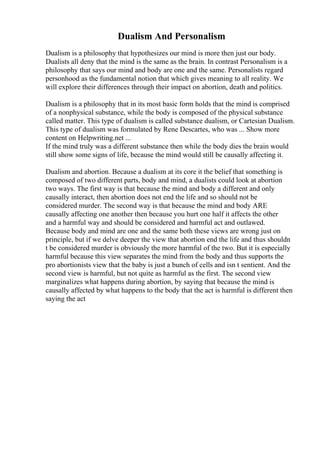 Dualism And Personalism
Dualism is a philosophy that hypothesizes our mind is more then just our body.
Dualists all deny that the mind is the same as the brain. In contrast Personalism is a
philosophy that says our mind and body are one and the same. Personalists regard
personhood as the fundamental notion that which gives meaning to all reality. We
will explore their differences through their impact on abortion, death and politics.
Dualism is a philosophy that in its most basic form holds that the mind is comprised
of a nonphysical substance, while the body is composed of the physical substance
called matter. This type of dualism is called substance dualism, or Cartesian Dualism.
This type of dualism was formulated by Rene Descartes, who was ... Show more
content on Helpwriting.net ...
If the mind truly was a different substance then while the body dies the brain would
still show some signs of life, because the mind would still be causally affecting it.
Dualism and abortion. Because a dualism at its core it the belief that something is
composed of two different parts, body and mind, a dualists could look at abortion
two ways. The first way is that because the mind and body a different and only
causally interact, then abortion does not end the life and so should not be
considered murder. The second way is that because the mind and body ARE
causally affecting one another then because you hurt one half it affects the other
and a harmful way and should be considered and harmful act and outlawed.
Because body and mind are one and the same both these views are wrong just on
principle, but if we delve deeper the view that abortion end the life and thus shouldn
t be considered murder is obviously the more harmful of the two. But it is especially
harmful because this view separates the mind from the body and thus supports the
pro abortionists view that the baby is just a bunch of cells and isn t sentient. And the
second view is harmful, but not quite as harmful as the first. The second view
marginalizes what happens during abortion, by saying that because the mind is
causally affected by what happens to the body that the act is harmful is different then
saying the act
 