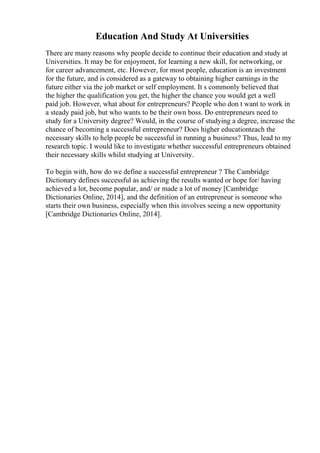 Education And Study At Universities
There are many reasons why people decide to continue their education and study at
Universities. It may be for enjoyment, for learning a new skill, for networking, or
for career advancement, etc. However, for most people, education is an investment
for the future, and is considered as a gateway to obtaining higher earnings in the
future either via the job market or self employment. It s commonly believed that
the higher the qualification you get, the higher the chance you would get a well
paid job. However, what about for entrepreneurs? People who don t want to work in
a steady paid job, but who wants to be their own boss. Do entrepreneurs need to
study for a University degree? Would, in the course of studying a degree, increase the
chance of becoming a successful entrepreneur? Does higher educationteach the
necessary skills to help people be successful in running a business? Thus, lead to my
research topic. I would like to investigate whether successful entrepreneurs obtained
their necessary skills whilst studying at University.
To begin with, how do we define a successful entrepreneur ? The Cambridge
Dictionary defines successful as achieving the results wanted or hope for/ having
achieved a lot, become popular, and/ or made a lot of money [Cambridge
Dictionaries Online, 2014], and the definition of an entrepreneur is someone who
starts their own business, especially when this involves seeing a new opportunity
[Cambridge Dictionaries Online, 2014].
 
