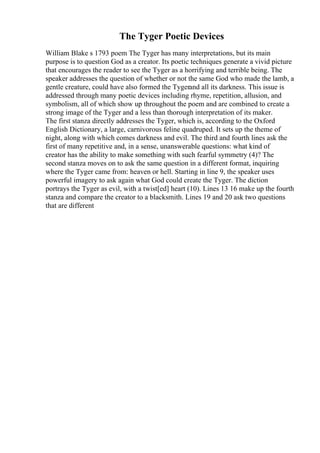 The Tyger Poetic Devices
William Blake s 1793 poem The Tyger has many interpretations, but its main
purpose is to question God as a creator. Its poetic techniques generate a vivid picture
that encourages the reader to see the Tyger as a horrifying and terrible being. The
speaker addresses the question of whether or not the same God who made the lamb, a
gentle creature, could have also formed the Tygerand all its darkness. This issue is
addressed through many poetic devices including rhyme, repetition, allusion, and
symbolism, all of which show up throughout the poem and are combined to create a
strong image of the Tyger and a less than thorough interpretation of its maker.
The first stanza directly addresses the Tyger, which is, according to the Oxford
English Dictionary, a large, carnivorous feline quadruped. It sets up the theme of
night, along with which comes darkness and evil. The third and fourth lines ask the
first of many repetitive and, in a sense, unanswerable questions: what kind of
creator has the ability to make something with such fearful symmetry (4)? The
second stanza moves on to ask the same question in a different format, inquiring
where the Tyger came from: heaven or hell. Starting in line 9, the speaker uses
powerful imagery to ask again what God could create the Tyger. The diction
portrays the Tyger as evil, with a twist[ed] heart (10). Lines 13 16 make up the fourth
stanza and compare the creator to a blacksmith. Lines 19 and 20 ask two questions
that are different
 