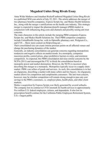 Megadeal Unites Drug Rivals Essay
Anna Wilde Mathews and Jonathan Rockoff authored Megadeal Unites Drug Rivals
in a published WSJ.com article of July 22, 2011. The article addresses the merger of
two pharmacy benefits companies, Express Scripts Inc. and Medco Health Solutions
Inc., along with the merger s ramifications on the health care industry. This strategic
merger is expected to impact the pharmacybenefit manager (PBM) market in
conjunction with influencing drug costs and channels and possibly raising anti trust
concerns.
The main characters in this article include the merging PBM companies Express
Scripts Inc. and Medco Health Solutions Inc. Their PBM competitor companies
include UnitedHealth Group Inc. with its OptumRx pharmacy unit, Walgreen Co.,
and CVS ... Show more content on Helpwriting.net ...
Their consolidated size can create intense pressure points on all affected venues and
change the purchasing dynamics of the market.
Generally, an industry consolidation can generate concerns regarding monopolistic
tendencies and negative affects on market trends. In a monopoly, companies
maximize profits, control prices, place prohibitive barriers to entry, and minimize
competition. As expected, this PBM consolidation did raise similar concerns by the
NCPA (2011) and encouraged the FTC to block the consolidation based on
monopoly power and market domination. However, the NCPA is incorrect when
describing this merger as a monopoly. Monopolies typically occur in a supply chain
market. PBM s are sellers of goods and services. As such, this consolidation is in fact
an oligopsony, describing a market with many sellers and few buyers. An oligopsony
market allows for competition and compliments consumers. The anti trust concern,
however, may be whether competition will remain strong enough to pass any cost
savings to the PBM s customers, i.e. employer plans, health plans, and other client
markets.
Medco s acquisition by Express Scripts was likely generated by several setbacks.
The company lost its contract to CVS Caremark for health services to approximately
five million U.S. federal employees, retirees, and dependents. It also lost its
prescription benefit contract for the California Public Employees Retirement System,
U.S. s largest public
 