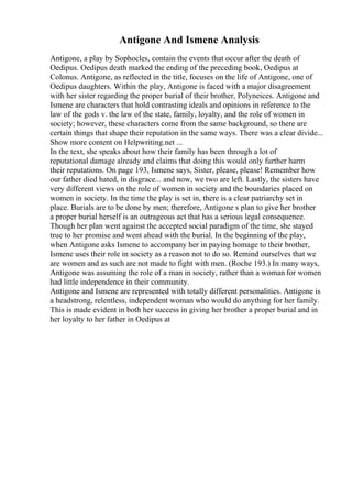 Antigone And Ismene Analysis
Antigone, a play by Sophocles, contain the events that occur after the death of
Oedipus. Oedipus death marked the ending of the preceding book, Oedipus at
Colonus. Antigone, as reflected in the title, focuses on the life of Antigone, one of
Oedipus daughters. Within the play, Antigone is faced with a major disagreement
with her sister regarding the proper burial of their brother, Polyneices. Antigone and
Ismene are characters that hold contrasting ideals and opinions in reference to the
law of the gods v. the law of the state, family, loyalty, and the role of women in
society; however, these characters come from the same background, so there are
certain things that shape their reputation in the same ways. There was a clear divide...
Show more content on Helpwriting.net ...
In the text, she speaks about how their family has been through a lot of
reputational damage already and claims that doing this would only further harm
their reputations. On page 193, Ismene says, Sister, please, please! Remember how
our father died hated, in disgrace... and now, we two are left. Lastly, the sisters have
very different views on the role of women in society and the boundaries placed on
women in society. In the time the play is set in, there is a clear patriarchy set in
place. Burials are to be done by men; therefore, Antigone s plan to give her brother
a proper burial herself is an outrageous act that has a serious legal consequence.
Though her plan went against the accepted social paradigm of the time, she stayed
true to her promise and went ahead with the burial. In the beginning of the play,
when Antigone asks Ismene to accompany her in paying homage to their brother,
Ismene uses their role in society as a reason not to do so. Remind ourselves that we
are women and as such are not made to fight with men. (Roche 193.) In many ways,
Antigone was assuming the role of a man in society, rather than a woman for women
had little independence in their community.
Antigone and Ismene are represented with totally different personalities. Antigone is
a headstrong, relentless, independent woman who would do anything for her family.
This is made evident in both her success in giving her brother a proper burial and in
her loyalty to her father in Oedipus at
 