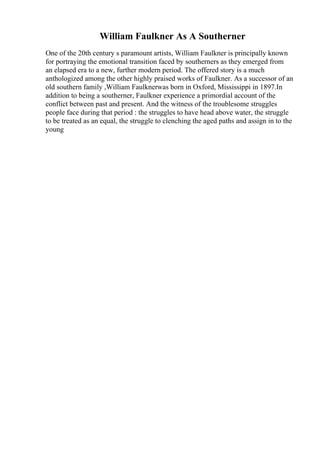 William Faulkner As A Southerner
One of the 20th century s paramount artists, William Faulkner is principally known
for portraying the emotional transition faced by southerners as they emerged from
an elapsed era to a new, further modern period. The offered story is a much
anthologized among the other highly praised works of Faulkner. As a successor of an
old southern family ,William Faulknerwas born in Oxford, Mississippi in 1897.In
addition to being a southerner, Faulkner experience a primordial account of the
conflict between past and present. And the witness of the troublesome struggles
people face during that period : the struggles to have head above water, the struggle
to be treated as an equal, the struggle to clenching the aged paths and assign in to the
young
 